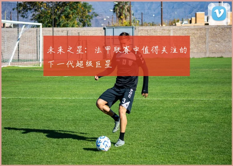 未来之星:法甲联赛中值得关注的下一代超级巨星