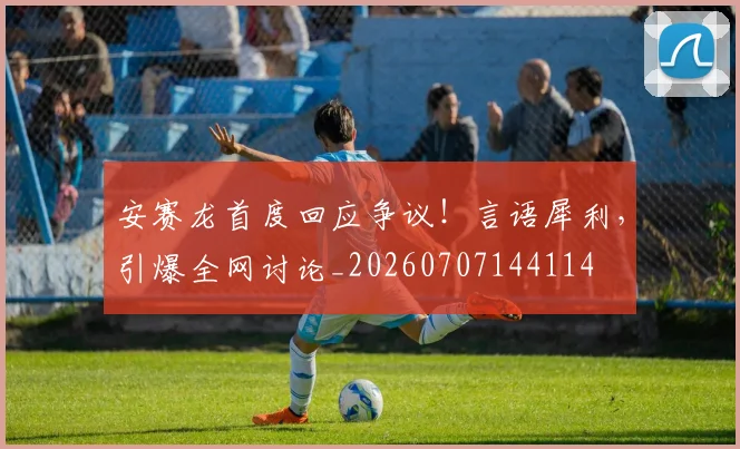 安赛龙首度回应争议！言语犀利，引爆全网讨论_20260707144114