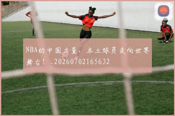NBA的中国力量,本土球员走向世界舞台!_20260702165632