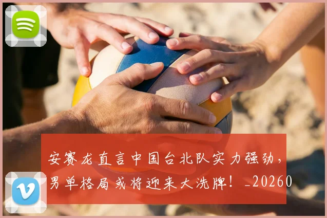 安赛龙直言中国台北队实力强劲，男单格局或将迎来大洗牌！_20260707144114