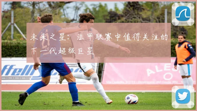 未来之星:法甲联赛中值得关注的下一代超级巨星