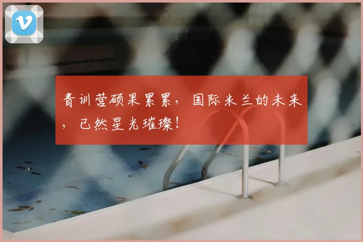 青训营硕果累累,国际米兰的未来,已然星光璀璨!