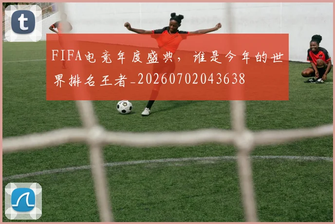FIFA电竞年度盛典,谁是今年的世界排名王者_20260702043638