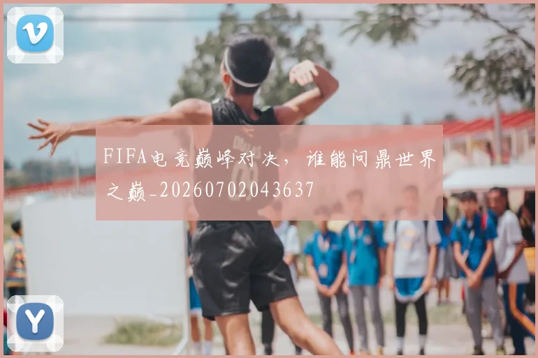 FIFA电竞巅峰对决，谁能问鼎世界之巅_20260702043637