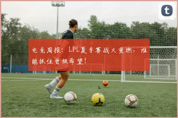 电竞周报:LPL夏季赛战火重燃,谁能抓住晋级希望!