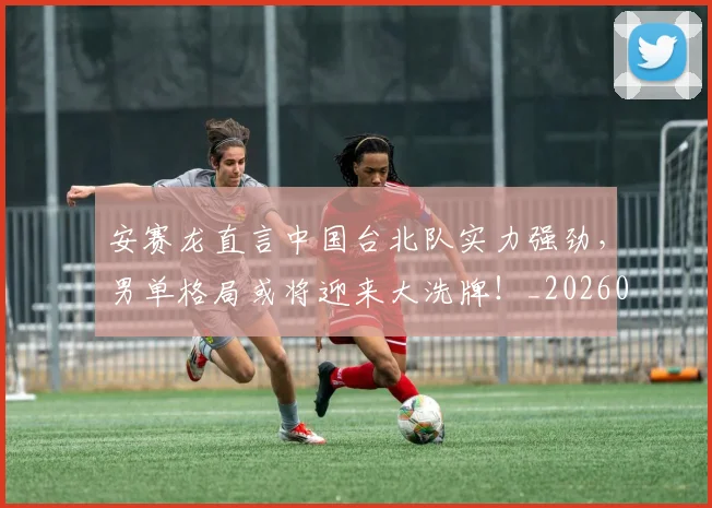 安赛龙直言中国台北队实力强劲，男单格局或将迎来大洗牌！_20260707144114