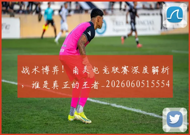 战术博弈！南美电竞联赛深度解析，谁是真正的王者_20260605155547