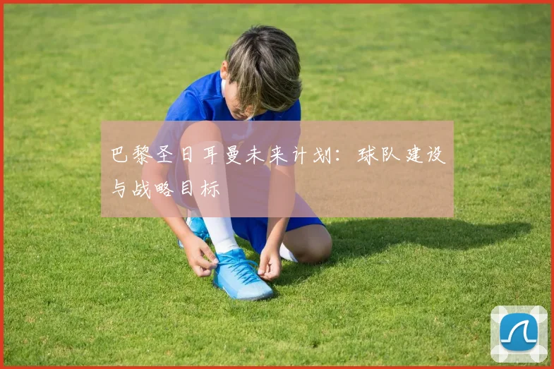 巴黎圣日耳曼未来计划：球队建设与战略目标