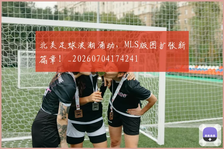 北美足球浪潮涌动,MLS版图扩张新篇章!_20260704174241