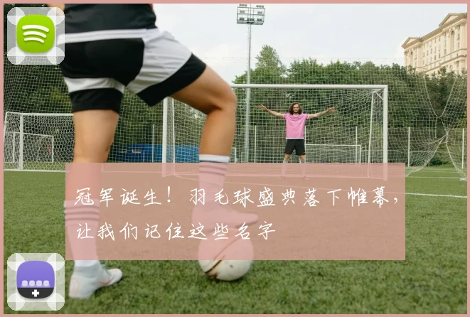 冠军诞生!羽毛球盛典落下帷幕,让我们记住这些名字