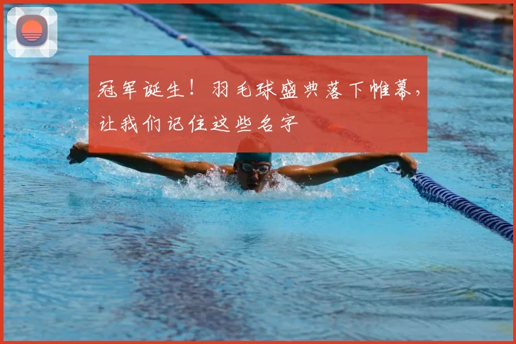 冠军诞生！羽毛球盛典落下帷幕，让我们记住这些名字